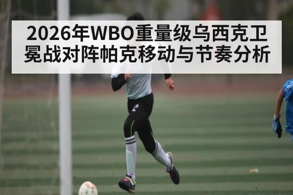 2026年WBO重量级乌西克卫冕战对阵帕克移动与节奏分析