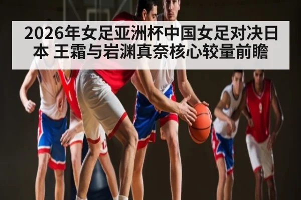 2026年女足亚洲杯中国女足对决日本 王霜与岩渊真奈核心较量前瞻
