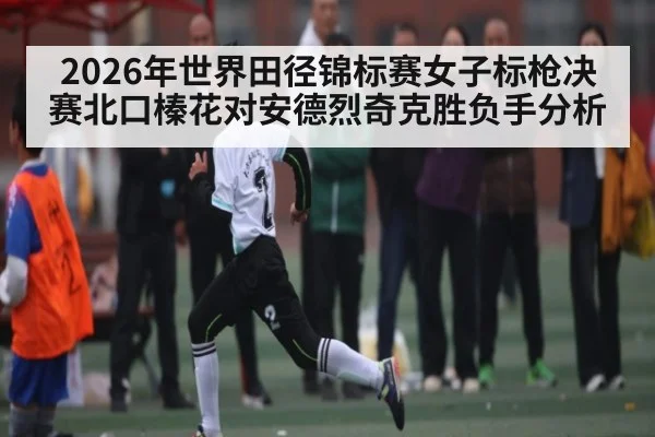 2026年世界田径锦标赛女子标枪决赛北口榛花对安德烈奇克胜负手分析