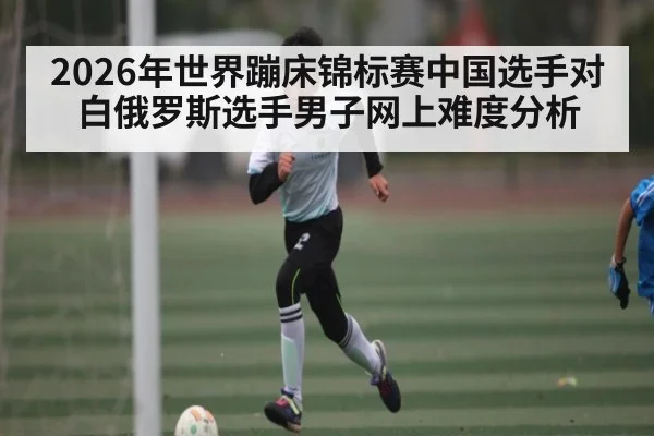 2026年世界蹦床锦标赛中国选手对白俄罗斯选手男子网上难度分析