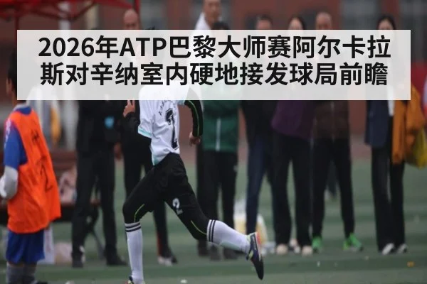 2026年ATP巴黎大师赛阿尔卡拉斯对辛纳室内硬地接发球局前瞻